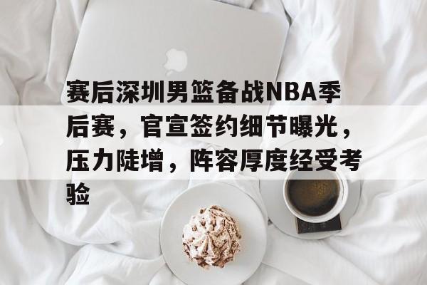 赛后深圳男篮备战NBA季后赛，官宣签约细节曝光，压力陡增，阵容厚度经受考验的简单介绍