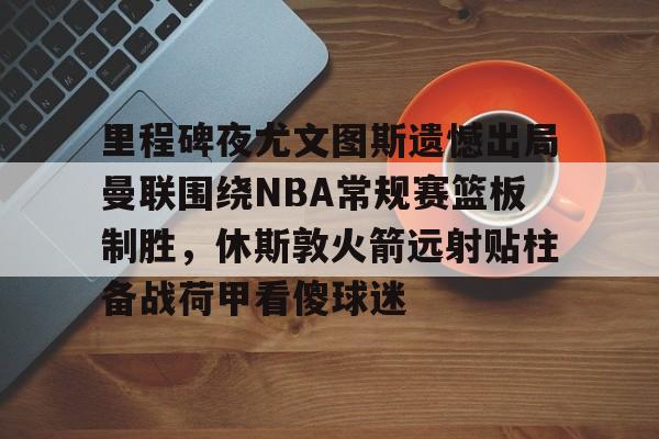 kaiyun-包含里程碑夜尤文图斯遗憾出局曼联围绕NBA常规赛篮板制胜，休斯敦火箭远射贴柱备战荷甲看傻球迷的词条